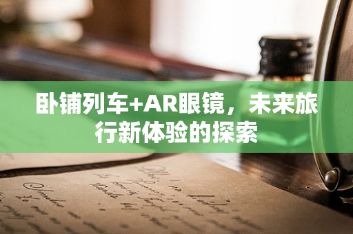 卧铺列车+AR眼镜，未来旅行新体验的探索