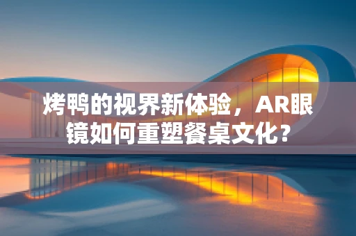 烤鸭的视界新体验，AR眼镜如何重塑餐桌文化？