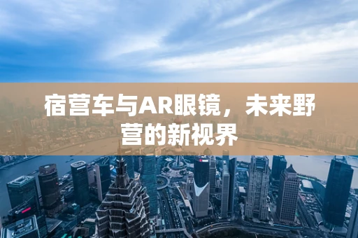 宿营车与AR眼镜，未来野营的新视界