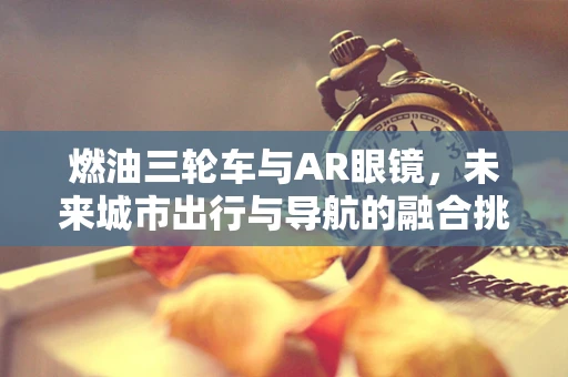 燃油三轮车与AR眼镜，未来城市出行与导航的融合挑战
