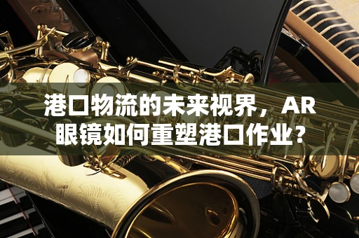 港口物流的未来视界，AR眼镜如何重塑港口作业？