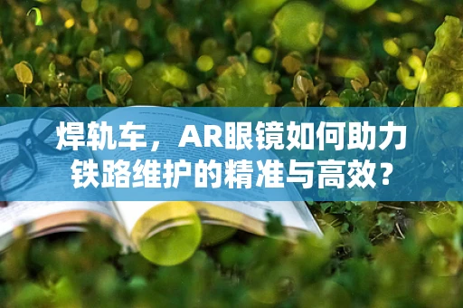 焊轨车，AR眼镜如何助力铁路维护的精准与高效？