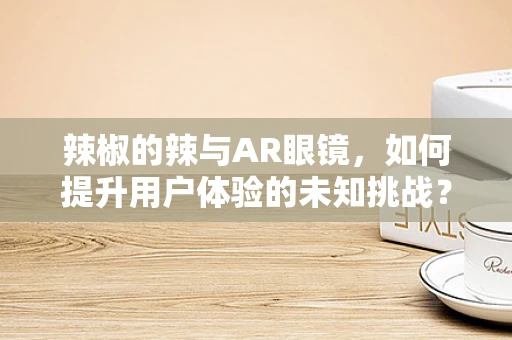 辣椒的辣与AR眼镜，如何提升用户体验的未知挑战？