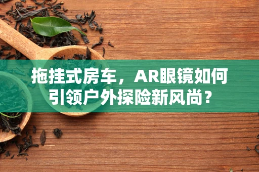 拖挂式房车，AR眼镜如何引领户外探险新风尚？