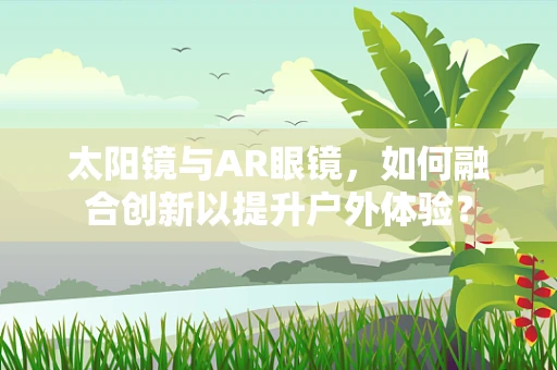 太阳镜与AR眼镜，如何融合创新以提升户外体验？