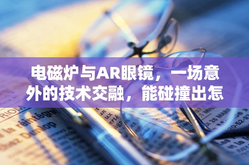 电磁炉与AR眼镜，一场意外的技术交融，能碰撞出怎样的火花？
