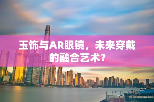 玉饰与AR眼镜，未来穿戴的融合艺术？