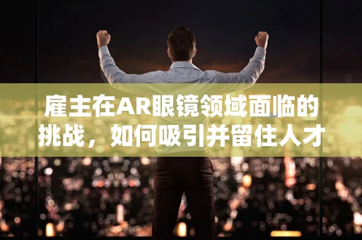 雇主在AR眼镜领域面临的挑战，如何吸引并留住人才？