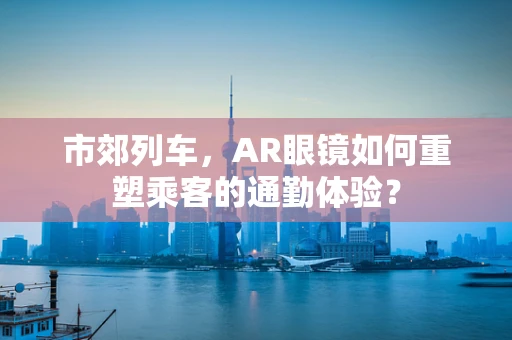 市郊列车，AR眼镜如何重塑乘客的通勤体验？