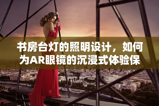 书房台灯的照明设计，如何为AR眼镜的沉浸式体验保驾护航？