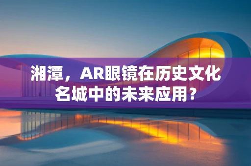 湘潭，AR眼镜在历史文化名城中的未来应用？