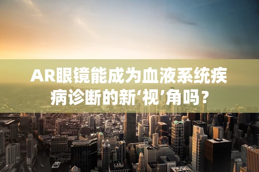 AR眼镜能成为血液系统疾病诊断的新‘视’角吗？