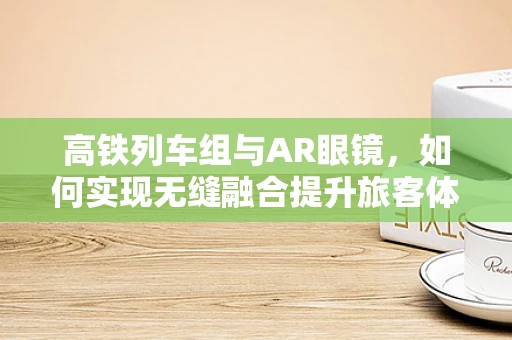 高铁列车组与AR眼镜，如何实现无缝融合提升旅客体验？