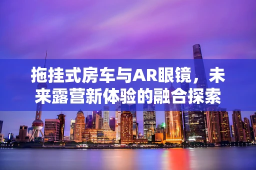 拖挂式房车与AR眼镜，未来露营新体验的融合探索
