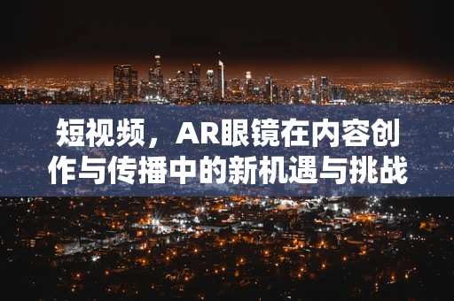 短视频，AR眼镜在内容创作与传播中的新机遇与挑战？
