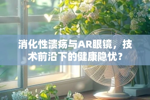消化性溃疡与AR眼镜，技术前沿下的健康隐忧？