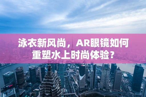 泳衣新风尚，AR眼镜如何重塑水上时尚体验？