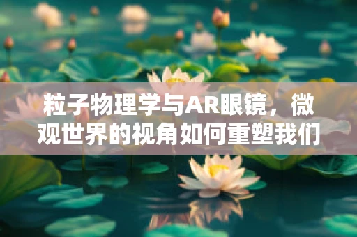 粒子物理学与AR眼镜，微观世界的视角如何重塑我们的视觉体验？