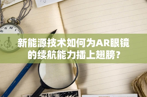 新能源技术如何为AR眼镜的续航能力插上翅膀？