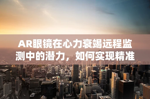 AR眼镜在心力衰竭远程监测中的潜力，如何实现精准、无感监测？