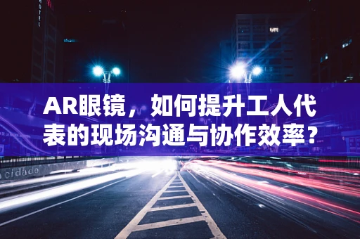 AR眼镜，如何提升工人代表的现场沟通与协作效率？