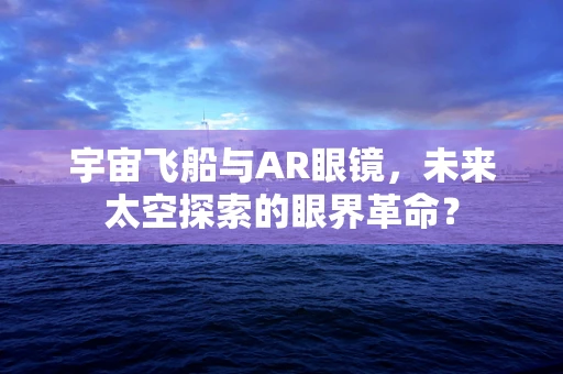 宇宙飞船与AR眼镜，未来太空探索的眼界革命？