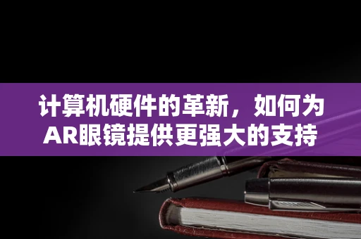 计算机硬件的革新，如何为AR眼镜提供更强大的支持？