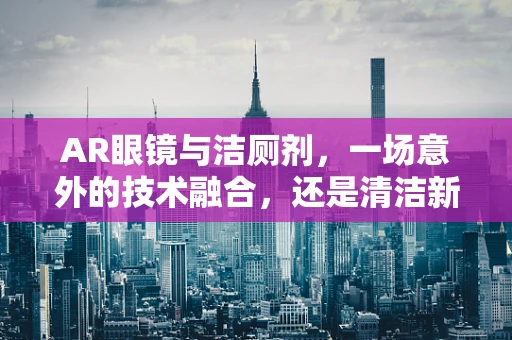 AR眼镜与洁厕剂，一场意外的技术融合，还是清洁新思路的诞生？