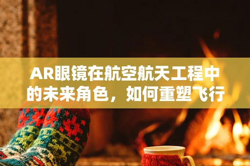 AR眼镜在航空航天工程中的未来角色，如何重塑飞行任务监控与训练？