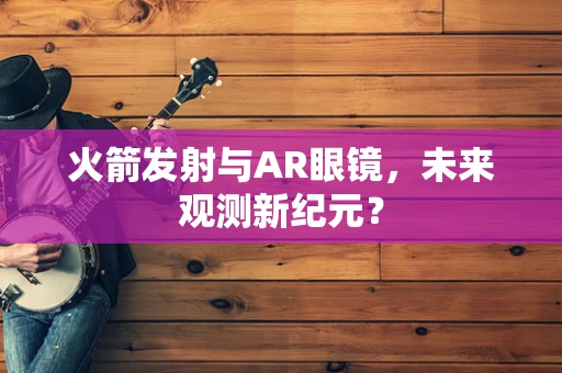 火箭发射与AR眼镜，未来观测新纪元？