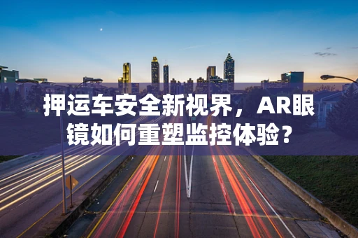 押运车安全新视界，AR眼镜如何重塑监控体验？