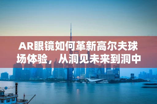 AR眼镜如何革新高尔夫球场体验，从洞见未来到洞中细节？
