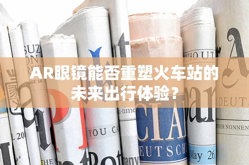 AR眼镜能否重塑火车站的未来出行体验？