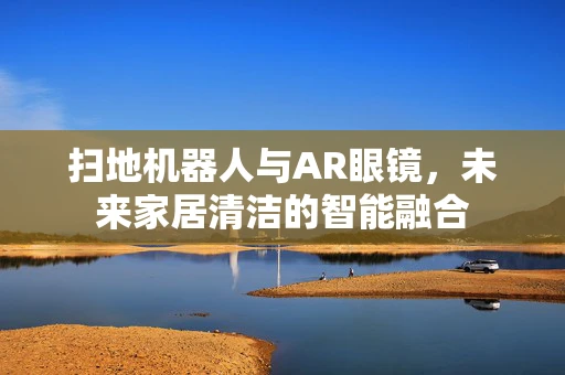 扫地机器人与AR眼镜，未来家居清洁的智能融合