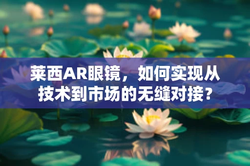 莱西AR眼镜，如何实现从技术到市场的无缝对接？