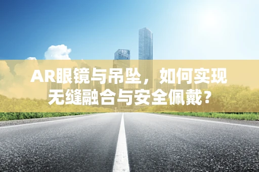 AR眼镜与吊坠，如何实现无缝融合与安全佩戴？