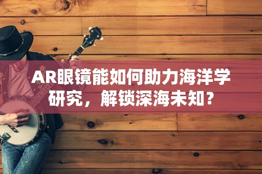 AR眼镜能如何助力海洋学研究，解锁深海未知？
