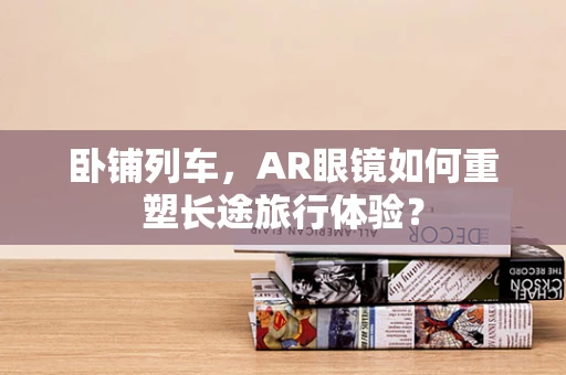 卧铺列车，AR眼镜如何重塑长途旅行体验？