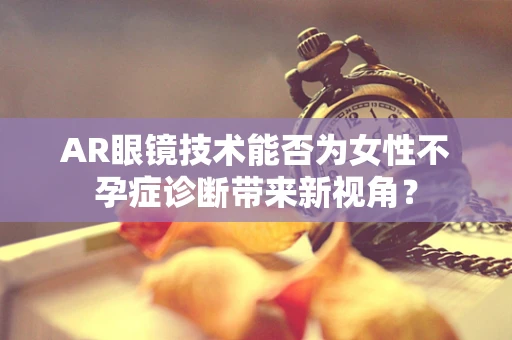 AR眼镜技术能否为女性不孕症诊断带来新视角？