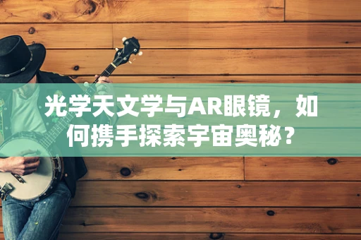 光学天文学与AR眼镜，如何携手探索宇宙奥秘？