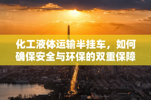 化工液体运输半挂车，如何确保安全与环保的双重保障？