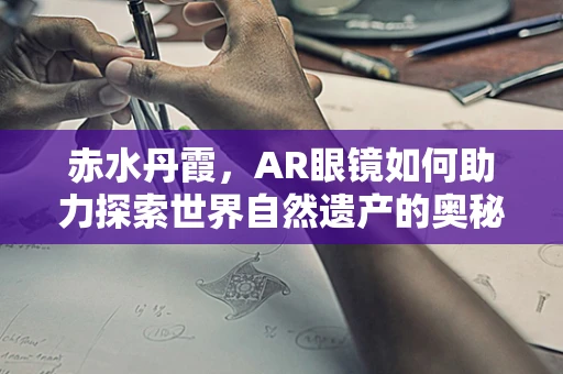 赤水丹霞，AR眼镜如何助力探索世界自然遗产的奥秘？
