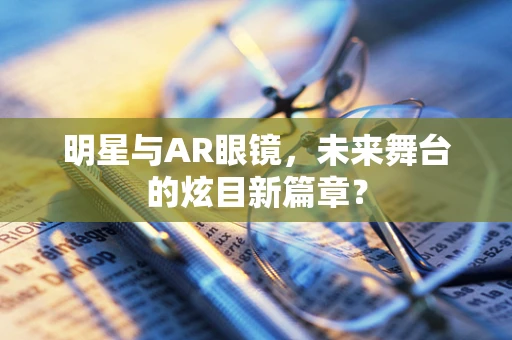 明星与AR眼镜，未来舞台的炫目新篇章？