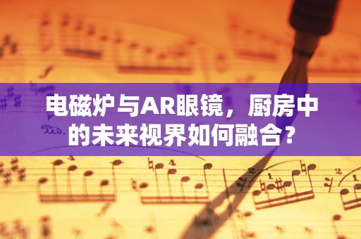 电磁炉与AR眼镜，厨房中的未来视界如何融合？