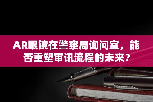 AR眼镜在警察局询问室，能否重塑审讯流程的未来？