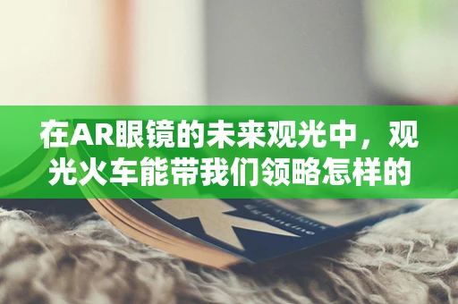 在AR眼镜的未来观光中，观光火车能带我们领略怎样的新奇体验？