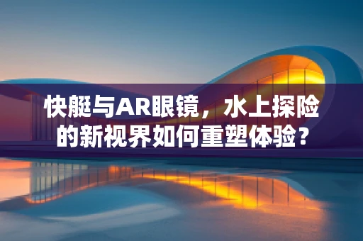 快艇与AR眼镜，水上探险的新视界如何重塑体验？