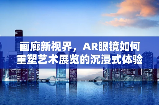画廊新视界，AR眼镜如何重塑艺术展览的沉浸式体验？