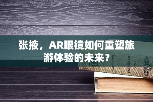 张掖，AR眼镜如何重塑旅游体验的未来？