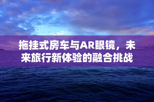 拖挂式房车与AR眼镜，未来旅行新体验的融合挑战